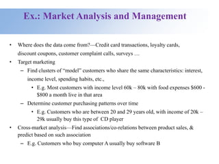 Ex.: Market Analysis and Management
• Where does the data come from?—Credit card transactions, loyalty cards,
discount coupons, customer complaint calls, surveys …
• Target marketing
– Find clusters of “model” customers who share the same characteristics: interest,
income level, spending habits, etc.,
• E.g. Most customers with income level 60k – 80k with food expenses $600 -
$800 a month live in that area
– Determine customer purchasing patterns over time
• E.g. Customers who are between 20 and 29 years old, with income of 20k –
29k usually buy this type of CD player
• Cross-market analysis—Find associations/co-relations between product sales, &
predict based on such association
– E.g. Customers who buy computer A usually buy software B
 