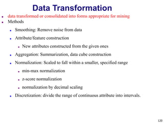 120
Data Transformation
■ data transformed or consolidated into forms appropriate for mining
■ Methods
■ Smoothing: Remove noise from data
■ Attribute/feature construction
■ New attributes constructed from the given ones
■ Aggregation: Summarization, data cube construction
■ Normalization: Scaled to fall within a smaller, specified range
■ min-max normalization
■ z-score normalization
■ normalization by decimal scaling
■ Discretization: divide the range of continuous attribute into intervals.
 