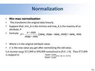 121
Normalization
• Min-max normalization:
• This transforms the original data linearly.
• Suppose that: min_A is the minima and max_A is the maxima of an
attribute, P
• Formula:
• Where v is the original attribute value.
• v’ is the new value you get after normalizing the old value.
Let income range $12,000 to $98,000 normalized to [0.0, 1.0]. Then $73,000
is mapped to
 