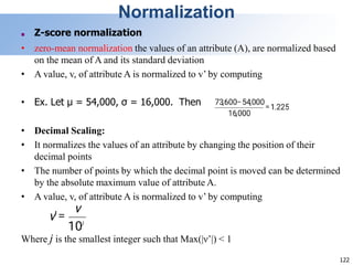 122
Normalization
■ Z-score normalization
• zero-mean normalization the values of an attribute (A), are normalized based
on the mean of A and its standard deviation
• A value, v, of attribute A is normalized to v’ by computing
• Ex. Let μ = 54,000, σ = 16,000. Then
• Decimal Scaling:
• It normalizes the values of an attribute by changing the position of their
decimal points
• The number of points by which the decimal point is moved can be determined
by the absolute maximum value of attribute A.
• A value, v, of attribute A is normalized to v’ by computing
Where j is the smallest integer such that Max(|ν’|) < 1
 