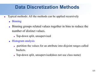 123
Data Discretization Methods
■ Typical methods: All the methods can be applied recursively
■ Binning
■ Binning groups related values together in bins to reduce the
number of distinct values.
■ Top-down split, unsupervised
■ Histogram analysis
■ partition the values for an attribute into disjoint ranges called
buckets.
■ Top-down split, unsupervised(does not use class name)
 