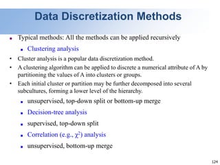 124
Data Discretization Methods
■ Typical methods: All the methods can be applied recursively
■ Clustering analysis
• Cluster analysis is a popular data discretization method.
• A clustering algorithm can be applied to discrete a numerical attribute of A by
partitioning the values of A into clusters or groups.
• Each initial cluster or partition may be further decomposed into several
subcultures, forming a lower level of the hierarchy.
■ unsupervised, top-down split or bottom-up merge
■ Decision-tree analysis
■ supervised, top-down split
■ Correlation (e.g., χ2) analysis
■ unsupervised, bottom-up merge
 