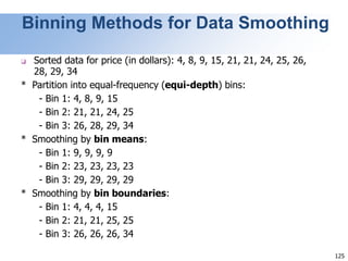 125
Binning Methods for Data Smoothing
❑ Sorted data for price (in dollars): 4, 8, 9, 15, 21, 21, 24, 25, 26,
28, 29, 34
* Partition into equal-frequency (equi-depth) bins:
- Bin 1: 4, 8, 9, 15
- Bin 2: 21, 21, 24, 25
- Bin 3: 26, 28, 29, 34
* Smoothing by bin means:
- Bin 1: 9, 9, 9, 9
- Bin 2: 23, 23, 23, 23
- Bin 3: 29, 29, 29, 29
* Smoothing by bin boundaries:
- Bin 1: 4, 4, 4, 15
- Bin 2: 21, 21, 25, 25
- Bin 3: 26, 26, 26, 34
 