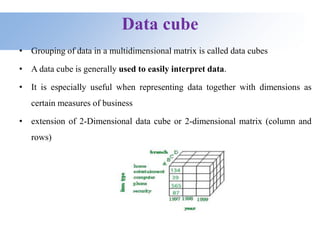 Data cube
• Grouping of data in a multidimensional matrix is called data cubes
• A data cube is generally used to easily interpret data.
• It is especially useful when representing data together with dimensions as
certain measures of business
• extension of 2-Dimensional data cube or 2-dimensional matrix (column and
rows)
 