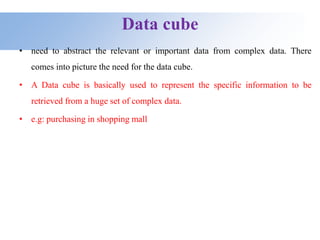 Data cube
• need to abstract the relevant or important data from complex data. There
comes into picture the need for the data cube.
• A Data cube is basically used to represent the specific information to be
retrieved from a huge set of complex data.
• e.g: purchasing in shopping mall
 