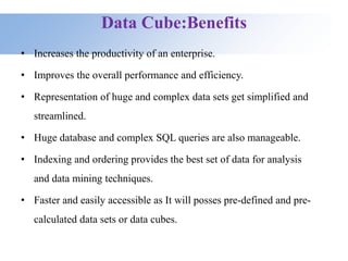 Data Cube:Benefits
• Increases the productivity of an enterprise.
• Improves the overall performance and efficiency.
• Representation of huge and complex data sets get simplified and
streamlined.
• Huge database and complex SQL queries are also manageable.
• Indexing and ordering provides the best set of data for analysis
and data mining techniques.
• Faster and easily accessible as It will posses pre-defined and pre-
calculated data sets or data cubes.
 