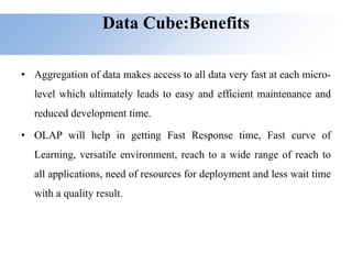 Data Cube:Benefits
• Aggregation of data makes access to all data very fast at each micro-
level which ultimately leads to easy and efficient maintenance and
reduced development time.
• OLAP will help in getting Fast Response time, Fast curve of
Learning, versatile environment, reach to a wide range of reach to
all applications, need of resources for deployment and less wait time
with a quality result.
 