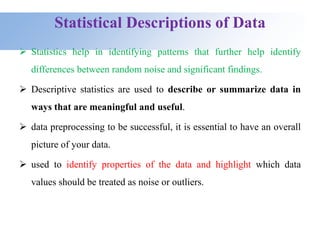 Statistical Descriptions of Data
 Statistics help in identifying patterns that further help identify
differences between random noise and significant findings.
 Descriptive statistics are used to describe or summarize data in
ways that are meaningful and useful.
 data preprocessing to be successful, it is essential to have an overall
picture of your data.
 used to identify properties of the data and highlight which data
values should be treated as noise or outliers.
 