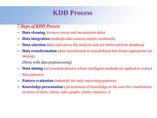 KDD Process
7 Steps of KDD Process
– Data cleaning (remove noise and inconsistent data)
– Data integration (multiple data sources maybe combined)
– Data selection (data relevant to the analysis task are retrieved from database)
– Data transformation (data transformed or consolidated into forms appropriate for
mining)
(Done with data preprocessing)
– Data mining (an essential process where intelligent methods are applied to extract
data patterns)
– Pattern evaluation (indentify the truly interesting patterns)
– Knowledge presentation ( presentation of knowledge to the user for visualization
in terms of trees, tables, rules graphs, charts, matrices..)
 