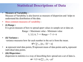 Statistical Descriptions of Data
• Measure of Variability –
Measure of Variability is also known as measure of dispersion and helps to
understand the distribution of the data.
• three common measures of variability :
• (i) Range :
It is given measure of how to spread apart values in sample set or data set.
Range = Maximum value - Minimum value
1, 3,5, 6, 7 => Range = 7 -1= 6
• (ii) Variance :
variance measures how far each number in the set is from the mean.
S2= ∑n
i=1 [(xi - ͞x)2 ÷ n]
• n represent total data points, ͞x represent mean of data points and xi represent
individual data points.
• (iii) Dispersion :
dispersion in statistics is a way of describing how spread out a set of data is.
σ= √ (1÷n) ∑n
i=1 (xi - μ)2
 