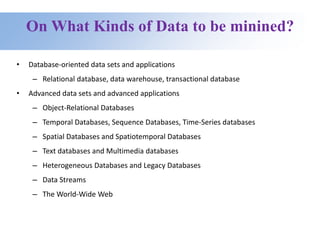 On What Kinds of Data to be minined?
• Database-oriented data sets and applications
– Relational database, data warehouse, transactional database
• Advanced data sets and advanced applications
– Object-Relational Databases
– Temporal Databases, Sequence Databases, Time-Series databases
– Spatial Databases and Spatiotemporal Databases
– Text databases and Multimedia databases
– Heterogeneous Databases and Legacy Databases
– Data Streams
– The World-Wide Web
 