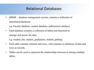 Relational Databases
• DBMS – database management system, contains a collection of
interrelated databases
e.g. Faculty database, student database, publications database
• Each database contains a collection of tables and functions to
manage and access the data.
e.g. student_bio, student_graduation, student_parking
• Each table contains columns and rows, with columns as attributes of data and
rows as records.
• Tables can be used to represent the relationships between or among multiple
tables.
 