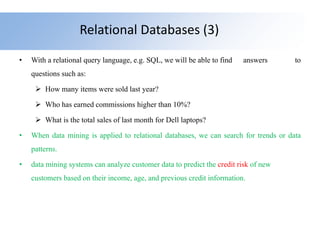 Relational Databases (3)
• With a relational query language, e.g. SQL, we will be able to find answers to
questions such as:
 How many items were sold last year?
 Who has earned commissions higher than 10%?
 What is the total sales of last month for Dell laptops?
• When data mining is applied to relational databases, we can search for trends or data
patterns.
• data mining systems can analyze customer data to predict the credit risk of new
customers based on their income, age, and previous credit information.
 