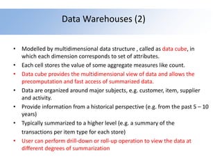 Data Warehouses (2)
• Modelled by multidimensional data structure , called as data cube, in
which each dimension corresponds to set of attributes.
• Each cell stores the value of some aggregate measures like count.
• Data cube provides the multidimensional view of data and allows the
precomputation and fast access of summarized data.
• Data are organized around major subjects, e.g. customer, item, supplier
and activity.
• Provide information from a historical perspective (e.g. from the past 5 – 10
years)
• Typically summarized to a higher level (e.g. a summary of the
transactions per item type for each store)
• User can perform drill-down or roll-up operation to view the data at
different degrees of summarization
 