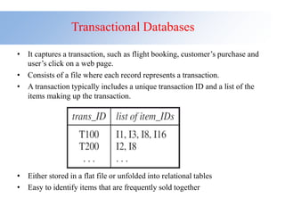 Transactional Databases
• It captures a transaction, such as flight booking, customer’s purchase and
user’s click on a web page.
• Consists of a file where each record represents a transaction.
• A transaction typically includes a unique transaction ID and a list of the
items making up the transaction.
• Either stored in a flat file or unfolded into relational tables
• Easy to identify items that are frequently sold together
 
