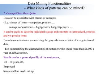 Data Mining Functionalities
- What kinds of patterns can be mined?
1. Concept/Class Description
Data can be associated with classes or concepts.
•E.g. classes of items – computers, printers, …
concepts of customers – bigSpenders, budgetSpenders, …
It can be useful to describe individual classes and concepts in summarized, concise,
and yet precise terms.
Data characterization – summarizing the general characteristics of a target class of
data.
–E.g. summarizing the characteristics of customers who spend more than $1,000 a
year at AllElectronics.
Result can be a general profile of the customers,
40 – 50 years old,
Employed
have excellent credit ratings
 