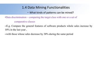 1.4 Data Mining Functionalities
- What kinds of patterns can be mined?
•Data discrimination – comparing the target class with one or a set of
comparative classes
–E.g. Compare the general features of software products whole sales increase by
10% in the last year ,
–with those whose sales decrease by 30% during the same period
 