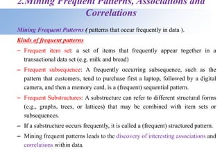 2.Mining Frequent Patterns, Associations and
Correlations
Mining Frequent Patterns ( patterns that occur frequently in data ).
Kinds of frequent patterns
– Frequent item set: a set of items that frequently appear together in a
transactional data set (e.g. milk and bread)
– Frequent subsequence: A frequently occurring subsequence, such as the
pattern that customers, tend to purchase first a laptop, followed by a digital
camera, and then a memory card, is a (frequent) sequential pattern.
– Frequent Substructures: A substructure can refer to different structural forms
(e.g., graphs, trees, or lattices) that may be combined with item sets or
subsequences.
– If a substructure occurs frequently, it is called a (frequent) structured pattern.
– Mining frequent patterns leads to the discovery of interesting associations and
correlations within data.
 