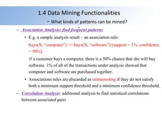 1.4 Data Mining Functionalities
- What kinds of patterns can be mined?
`
– Association Analysis: find frequent patterns
• E.g. a sample analysis result – an association rule:
buys(X, “computer”) => buys(X, “software”) [support = 1%, confidence
= 50%]
if a customer buys a computer, there is a 50% chance that she will buy
software. 1% of all of the transactions under analysis showed that
computer and software are purchased together.
• Associations rules are discarded as uninteresting if they do not satisfy
both a minimum support threshold and a minimum confidence threshold.
– Correlation Analysis: additional analysis to find statistical correlations
between associated pairs
 