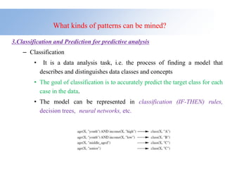 What kinds of patterns can be mined?
3.Classification and Prediction for predictive analysis
– Classification
• It is a data analysis task, i.e. the process of finding a model that
describes and distinguishes data classes and concepts
• The goal of classification is to accurately predict the target class for each
case in the data.
• The model can be represented in classification (IF-THEN) rules,
decision trees, neural networks, etc.
 