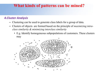 What kinds of patterns can be mined?
4.Cluster Analysis
– Clustering can be used to generate class labels for a group of data.
– Clusters of objects are formed based on the principle of maximizing intra-
class similarity & minimizing interclass similarity
• E.g. Identify homogeneous subpopulations of customers. These clusters
may
represent individual target groups for marketing.
 