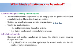 What kinds of patterns can be mined?
5.Outlier Analysis: identify similar objects
– A data set may contain objects that do not comply with the general behavior or
model of the data. These data objects are outliers
– Outliers are usually discarded as noise or exceptions.
– Useful for fraud detection.
the outlier indicates a fraudulent activity.
• E.g. Detect purchases of extremely large amounts
6.Evolution Analysis
– Describes and models regularities or trends for objects whose behavior
changes over time.
• E.g. Identify stock evolution regularities for overall stocks and for the
stocks of particular companies.
 
