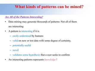 What kinds of patterns can be mined?
Are All of the Patterns Interesting?
• Data mining may generate thousands of patterns: Not all of them
are interesting
• A pattern is interesting if it is
– easily understood by humans
– valid on new or test data with some degree of certainty,
– potentially useful
– novel
– validates some hypothesis that a user seeks to confirm
• An interesting patterns represents knowledge !
 