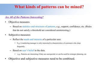 What kinds of patterns can be mined?
Are All of the Patterns Interesting?
• Objective measures
– Based on statistics and structures of patterns, e.g., support, confidence, etc. (Rules
that do not satisfy a threshold are considered uninteresting.)
• Subjective measures
– Reflect the needs and interests of a particular user.
• E.g. A marketing manager is only interested in characteristics of customers who shop
frequently.
– Based on user’s belief in the data.
• e.g., Patterns are interesting if they are unexpected, or can be used for strategic planning, etc
• Objective and subjective measures need to be combined.
 