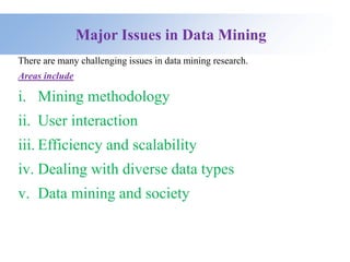 Major Issues in Data Mining
There are many challenging issues in data mining research.
Areas include
i. Mining methodology
ii. User interaction
iii. Efficiency and scalability
iv. Dealing with diverse data types
v. Data mining and society
 