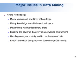 39
Major Issues in Data Mining
■ Mining Methodology
■ Mining various and new kinds of knowledge
■ Mining knowledge in multi-dimensional space
■ Data mining: An interdisciplinary effort
■ Boosting the power of discovery in a networked environment
■ Handling noise, uncertainty, and incompleteness of data
■ Pattern evaluation and pattern- or constraint-guided mining
 