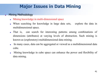 41
Major Issues in Data Mining
■ Mining Methodology
■ Mining knowledge in multi-dimensional space
■ When searching for knowledge in large data sets, explore the data in
multidimensional space.
■ That is, can search for interesting patterns among combinations of
dimensions (attributes) at varying levels of abstraction. Such mining is
known as (exploratory) multidimensional data mining.
■ In many cases, data can be aggregated or viewed as a multidimensional data
cube.
■ Mining knowledge in cube space can enhance the power and flexibility of
data mining.
 