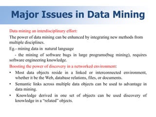 Major Issues in Data Mining
Data mining an interdisciplinary effort:
The power of data mining can be enhanced by integrating new methods from
multiple disciplines.
Eg.- mining data in natural language
- the mining of software bugs in large programs(bug mining), requires
software engineering knowledge.
Boosting the power of discovery in a networked environment:
• Most data objects reside in a linked or interconnected environment,
whether it be the Web, database relations, files, or documents.
• Semantic links across multiple data objects can be used to advantage in
data mining.
• Knowledge derived in one set of objects can be used discovery of
knowledge in a “related” objects.
 