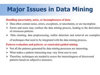 Major Issues in Data Mining
Handling uncertainty, noise, or incompleteness of data:
 Data often contain noise, errors, exceptions, or uncertainty, or are incomplete.
 Errors and noise may confuse the data mining process, leading to the derivation
of erroneous patterns.
 Data cleaning, data preprocessing, outlier detection and removal are examples
of techniques that need to be integrated with the data mining process.
Pattern evaluation and pattern- or constraint-guided mining:
 Not all the patterns generated by data mining processes are interesting.
 What makes a pattern interesting may vary from user to user.
 Therefore, techniques are needed to assess the interestingness of discovered
patterns based on subjective measures.
 