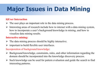 Major Issues in Data Mining
ii)User Interaction
 The user plays an important role in the data mining process.
 Interesting areas of research include how to interact with a data mining system,
how to incorporate a user’s background knowledge in mining, and how to
visualize data mining results.
Interactive mining:
 The data mining process should be highly interactive.
 important to build flexible user interfaces.
Incorporation of background knowledge:
 Background knowledge, constraints, rules, and other information regarding the
domain should be incorporated into the knowledge discovery process.
 Such knowledge can be used for pattern evaluation and guide the search to find
interesting patterns.
 