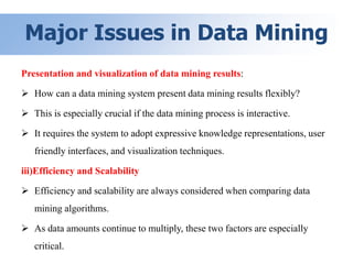 Major Issues in Data Mining
Presentation and visualization of data mining results:
 How can a data mining system present data mining results flexibly?
 This is especially crucial if the data mining process is interactive.
 It requires the system to adopt expressive knowledge representations, user
friendly interfaces, and visualization techniques.
iii)Efficiency and Scalability
 Efficiency and scalability are always considered when comparing data
mining algorithms.
 As data amounts continue to multiply, these two factors are especially
critical.
 