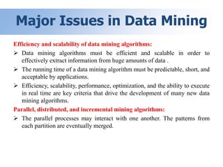 Major Issues in Data Mining
Efficiency and scalability of data mining algorithms:
 Data mining algorithms must be efficient and scalable in order to
effectively extract information from huge amounts of data .
 The running time of a data mining algorithm must be predictable, short, and
acceptable by applications.
 Efficiency, scalability, performance, optimization, and the ability to execute
in real time are key criteria that drive the development of many new data
mining algorithms.
Parallel, distributed, and incremental mining algorithms:
 The parallel processes may interact with one another. The patterns from
each partition are eventually merged.
 