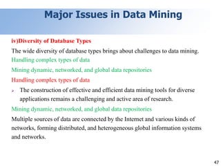 47
Major Issues in Data Mining
iv)Diversity of Database Types
The wide diversity of database types brings about challenges to data mining.
Handling complex types of data
Mining dynamic, networked, and global data repositories
Handling complex types of data
 The construction of effective and efficient data mining tools for diverse
applications remains a challenging and active area of research.
Mining dynamic, networked, and global data repositories
Multiple sources of data are connected by the Internet and various kinds of
networks, forming distributed, and heterogeneous global information systems
and networks.
 