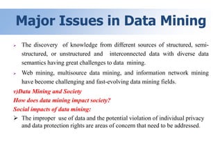 Major Issues in Data Mining
 The discovery of knowledge from different sources of structured, semi-
structured, or unstructured and interconnected data with diverse data
semantics having great challenges to data mining.
 Web mining, multisource data mining, and information network mining
have become challenging and fast-evolving data mining fields.
v)Data Mining and Society
How does data mining impact society?
Social impacts of data mining:
 The improper use of data and the potential violation of individual privacy
and data protection rights are areas of concern that need to be addressed.
 