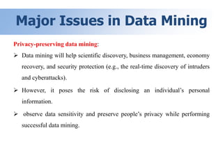 Major Issues in Data Mining
Privacy-preserving data mining:
 Data mining will help scientific discovery, business management, economy
recovery, and security protection (e.g., the real-time discovery of intruders
and cyberattacks).
 However, it poses the risk of disclosing an individual’s personal
information.
 observe data sensitivity and preserve people’s privacy while performing
successful data mining.
 