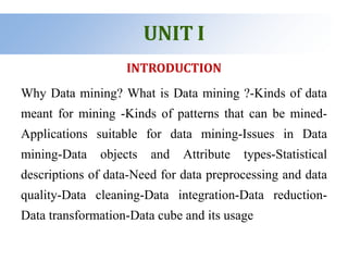 UNIT I
INTRODUCTION
Why Data mining? What is Data mining ?-Kinds of data
meant for mining -Kinds of patterns that can be mined-
Applications suitable for data mining-Issues in Data
mining-Data objects and Attribute types-Statistical
descriptions of data-Need for data preprocessing and data
quality-Data cleaning-Data integration-Data reduction-
Data transformation-Data cube and its usage
 