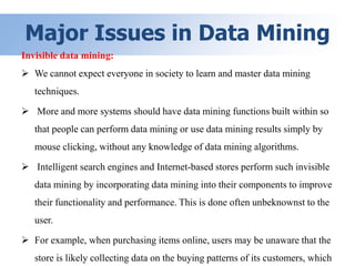 Major Issues in Data Mining
Invisible data mining:
 We cannot expect everyone in society to learn and master data mining
techniques.
 More and more systems should have data mining functions built within so
that people can perform data mining or use data mining results simply by
mouse clicking, without any knowledge of data mining algorithms.
 Intelligent search engines and Internet-based stores perform such invisible
data mining by incorporating data mining into their components to improve
their functionality and performance. This is done often unbeknownst to the
user.
 For example, when purchasing items online, users may be unaware that the
store is likely collecting data on the buying patterns of its customers, which
 
