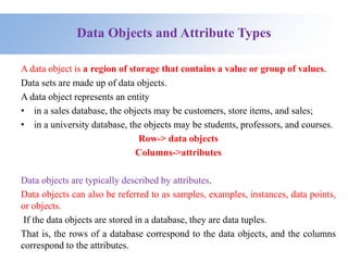 Data Objects and Attribute Types
A data object is a region of storage that contains a value or group of values.
Data sets are made up of data objects.
A data object represents an entity
• in a sales database, the objects may be customers, store items, and sales;
• in a university database, the objects may be students, professors, and courses.
Row-> data objects
Columns->attributes
Data objects are typically described by attributes.
Data objects can also be referred to as samples, examples, instances, data points,
or objects.
If the data objects are stored in a database, they are data tuples.
That is, the rows of a database correspond to the data objects, and the columns
correspond to the attributes.
 