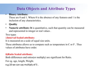 Data Objects and Attribute Types
• Binary Attribute:
These are 0 and 1. Where 0 is the absence of any features and 1 is the
inclusion of any characteristics.
• Quality
• Numeric attribute: It is quantitative, such that quantity can be measured
and represented in integer or real values .
Two types
i)Interval Scaled attribute:
It is measured on a scale of equal size units.
These attributes allows us to compare such as temperature in C or F . Thus
values of attributes have order.
ii)Ratio Scaled attribute:
Both differences and ratios(or multiply) are significant for Ratio.
For eg. age, length, Weight.
e.g.10 we can say multiply of 5 .
 