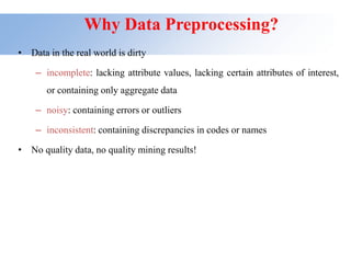 Why Data Preprocessing?
• Data in the real world is dirty
– incomplete: lacking attribute values, lacking certain attributes of interest,
or containing only aggregate data
– noisy: containing errors or outliers
– inconsistent: containing discrepancies in codes or names
• No quality data, no quality mining results!
 