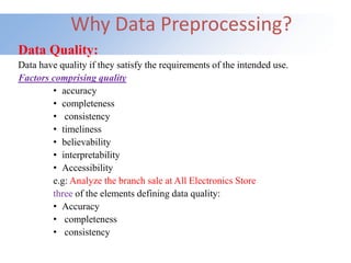 Why Data Preprocessing?
Data Quality:
Data have quality if they satisfy the requirements of the intended use.
Factors comprising quality
• accuracy
• completeness
• consistency
• timeliness
• believability
• interpretability
• Accessibility
e.g: Analyze the branch sale at All Electronics Store
three of the elements defining data quality:
• Accuracy
• completeness
• consistency
 