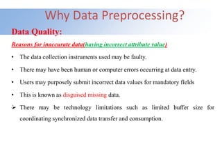 Why Data Preprocessing?
Data Quality:
Reasons for inaccurate data(having incorrect attribute value)
• The data collection instruments used may be faulty.
• There may have been human or computer errors occurring at data entry.
• Users may purposely submit incorrect data values for mandatory fields
• This is known as disguised missing data.
 There may be technology limitations such as limited buffer size for
coordinating synchronized data transfer and consumption.
 