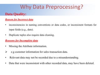 Why Data Preprocessing?
Data Quality:
Reason for Incorrect data
• inconsistencies in naming conventions or data codes, or inconsistent formats for
input fields (e.g., date).
• Duplicate tuples also require data cleaning.
Reasons for Incomplete data
• Missing the Attribute information.
 e.g customer information for sales transaction data.
• Relevant data may not be recorded due to a misunderstanding.
• Data that were inconsistent with other recorded data, may have been deleted.
 
