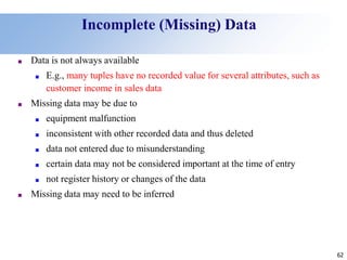 62
Incomplete (Missing) Data
■ Data is not always available
■ E.g., many tuples have no recorded value for several attributes, such as
customer income in sales data
■ Missing data may be due to
■ equipment malfunction
■ inconsistent with other recorded data and thus deleted
■ data not entered due to misunderstanding
■ certain data may not be considered important at the time of entry
■ not register history or changes of the data
■ Missing data may need to be inferred
 