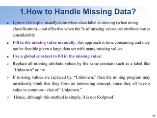 64
1.How to Handle Missing Data?
■ Ignore the tuple: usually done when class label is missing (when doing
classification)—not effective when the % of missing values per attribute varies
considerably
■ Fill in the missing value manually: this approach is time consuming and may
not be feasible given a large data set with many missing values.
■ Use a global constant to fill in the missing value:
 Replace all missing attribute values by the same constant such as a label like
“Unknown” or −∞.
 If missing values are replaced by, “Unknown,” then the mining program may
mistakenly think that they form an interesting concept, since they all have a
value in common—that of “Unknown.”
 Hence, although this method is simple, it is not foolproof.
 
