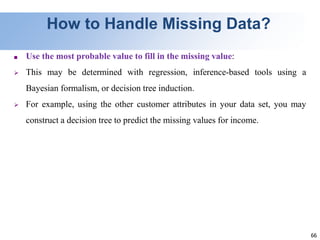 66
How to Handle Missing Data?
■ Use the most probable value to fill in the missing value:
 This may be determined with regression, inference-based tools using a
Bayesian formalism, or decision tree induction.
 For example, using the other customer attributes in your data set, you may
construct a decision tree to predict the missing values for income.
 